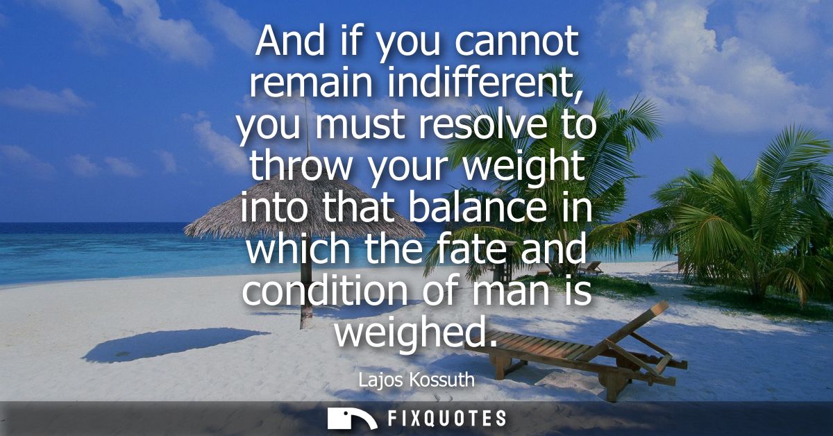 And if you cannot remain indifferent, you must resolve to throw your weight into that balance in which the fate and cond