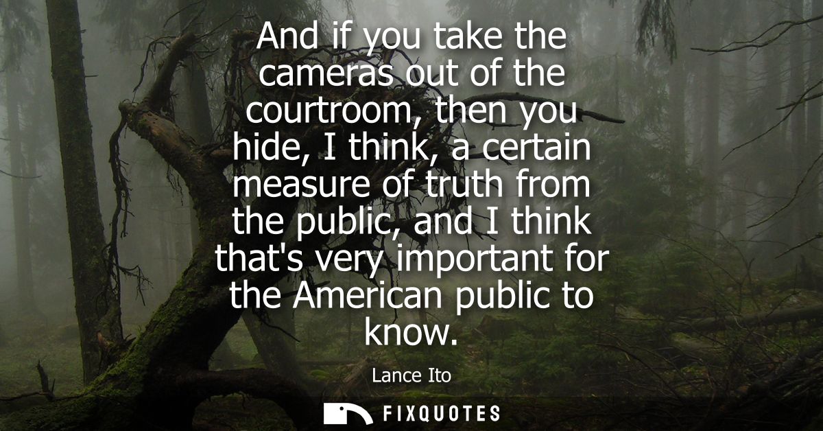 And if you take the cameras out of the courtroom, then you hide, I think, a certain measure of truth from the public, an
