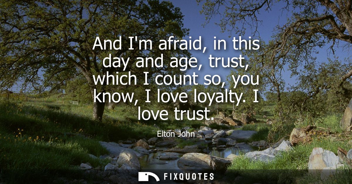 And Im afraid, in this day and age, trust, which I count so, you know, I love loyalty. I love trust