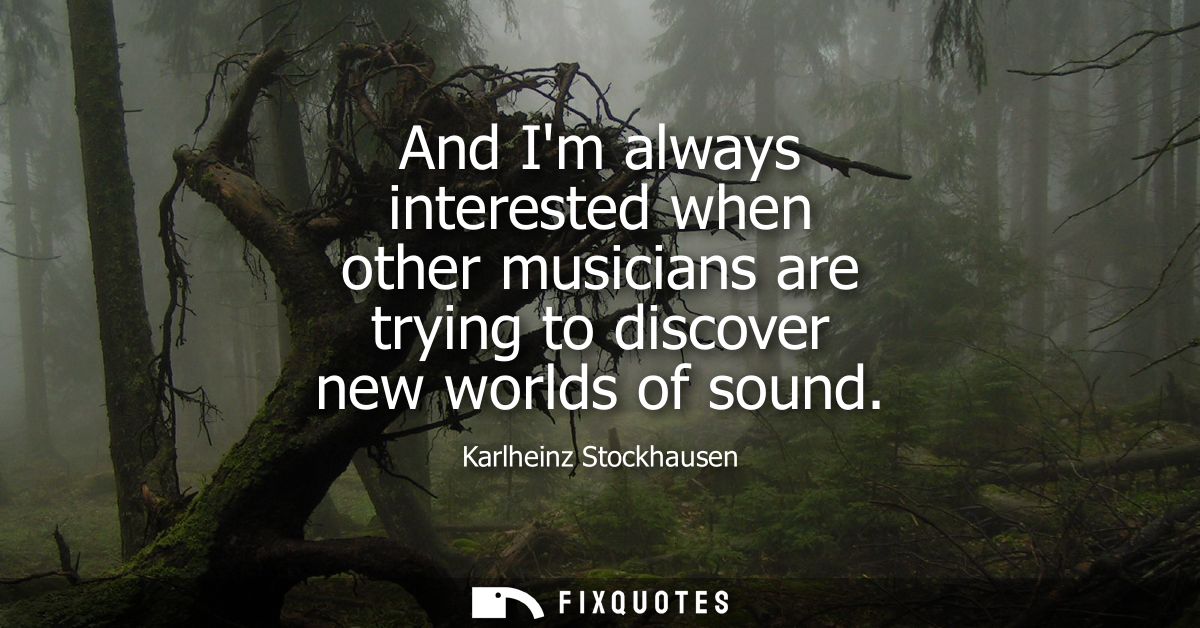 And Im always interested when other musicians are trying to discover new worlds of sound