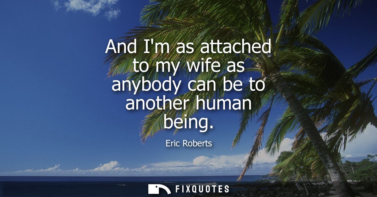 And Im as attached to my wife as anybody can be to another human being