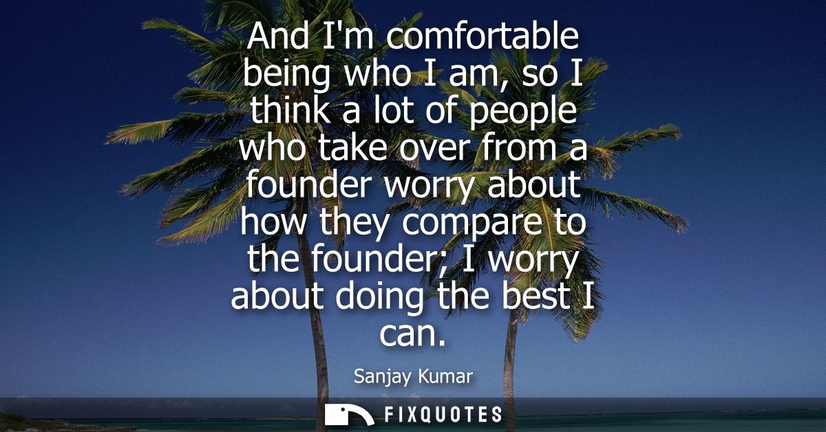 And Im comfortable being who I am, so I think a lot of people who take over from a founder worry about how they compare 