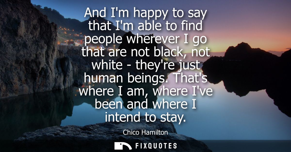 And Im happy to say that Im able to find people wherever I go that are not black, not white - theyre just human beings.