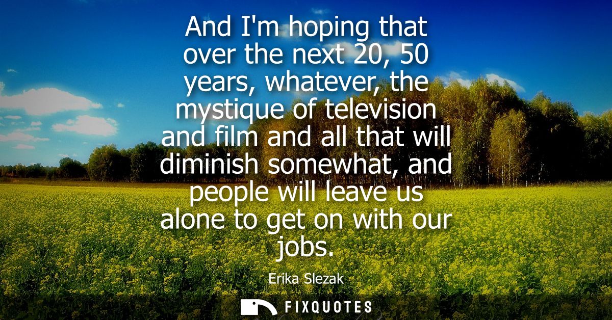And Im hoping that over the next 20, 50 years, whatever, the mystique of television and film and all that will diminish 