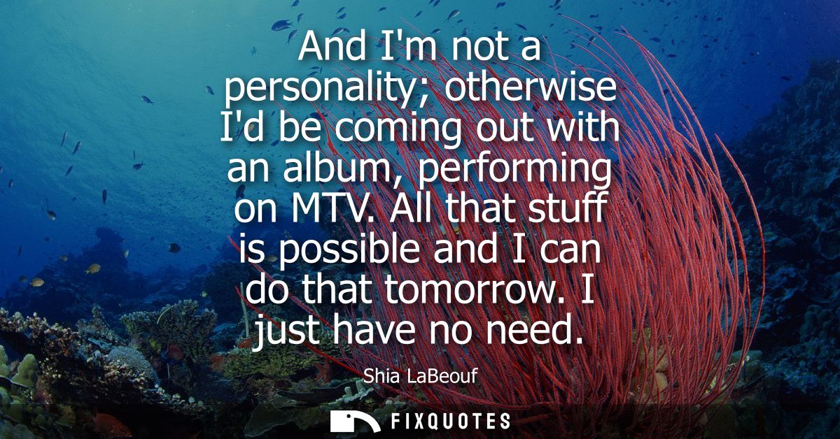 And Im not a personality otherwise Id be coming out with an album, performing on MTV. All that stuff is possible and I c