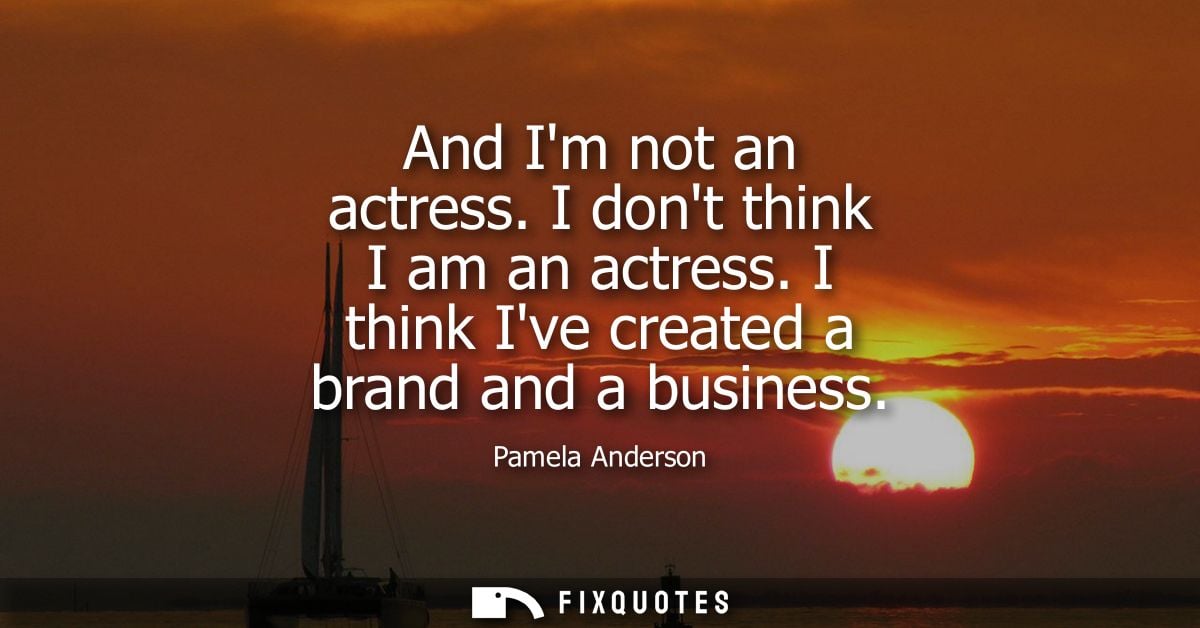 And Im not an actress. I dont think I am an actress. I think Ive created a brand and a business