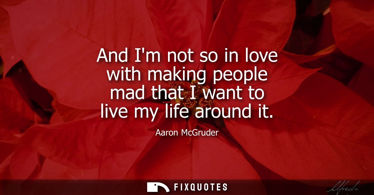 And Im not so in love with making people mad that I want to live my life around it