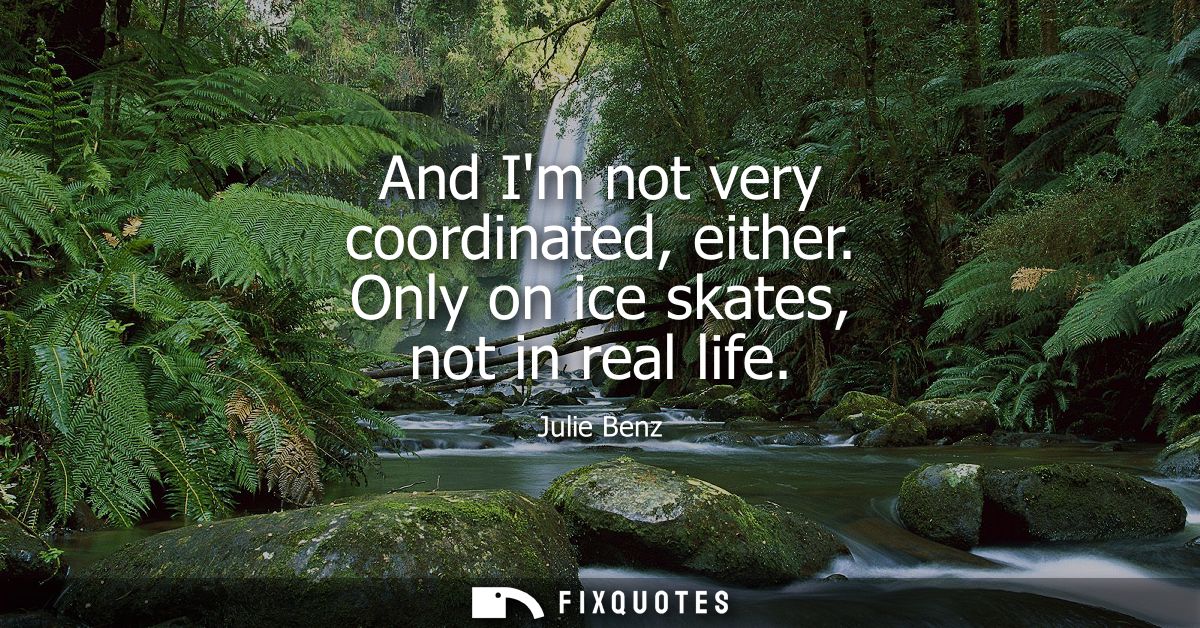 And Im not very coordinated, either. Only on ice skates, not in real life
