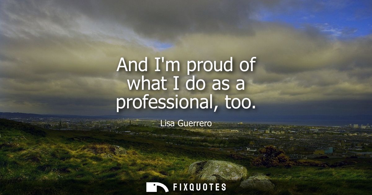 And Im proud of what I do as a professional, too