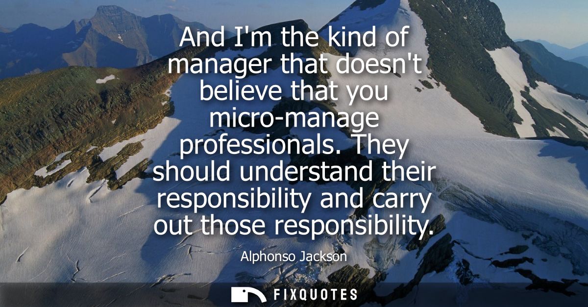 And Im the kind of manager that doesnt believe that you micro-manage professionals. They should understand their respons