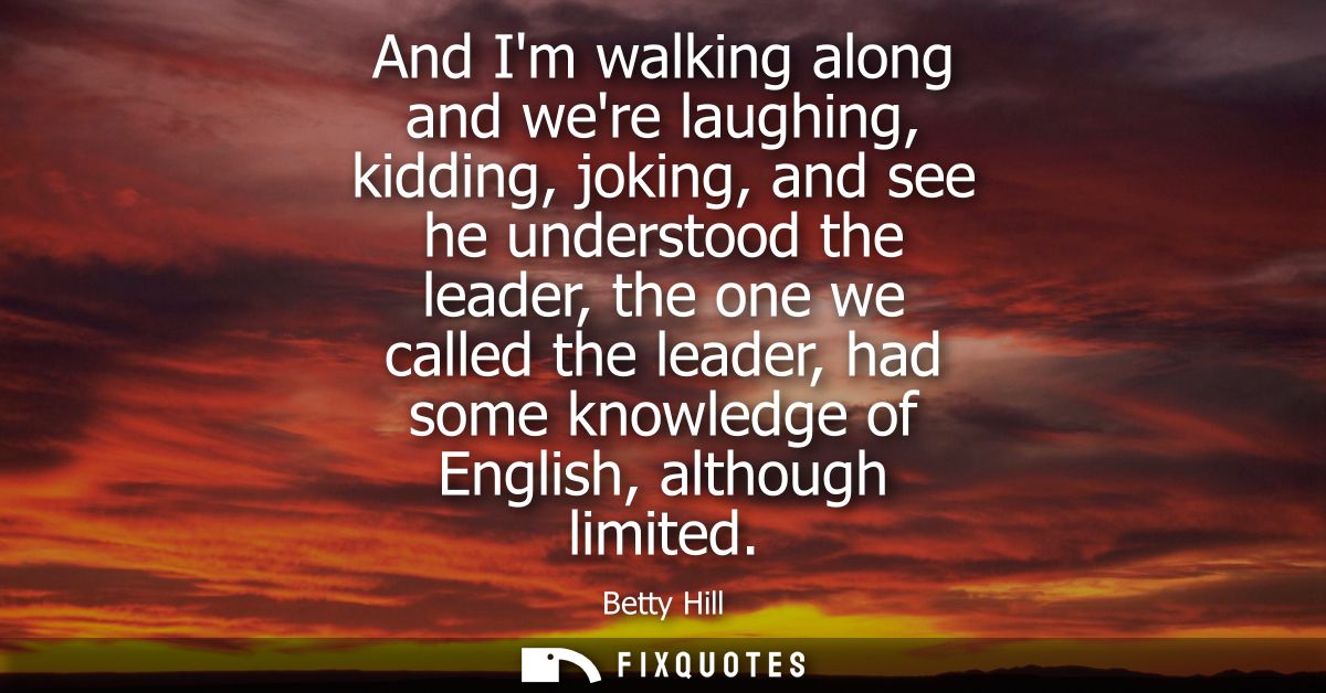 And Im walking along and were laughing, kidding, joking, and see he understood the leader, the one we called the leader,