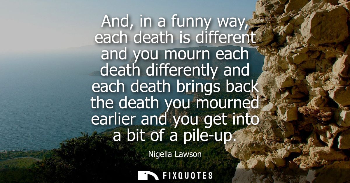 And, in a funny way, each death is different and you mourn each death differently and each death brings back the death y