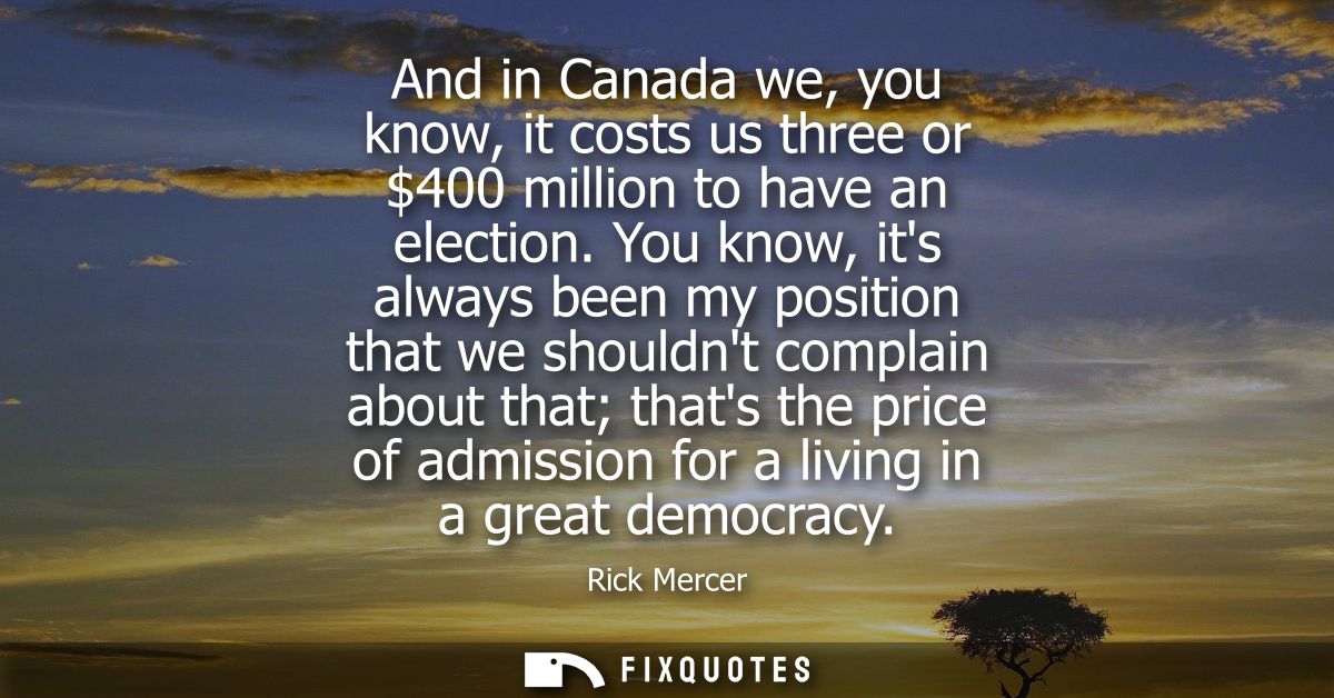 And in Canada we, you know, it costs us three or 400 million to have an election. You know, its always been my position 