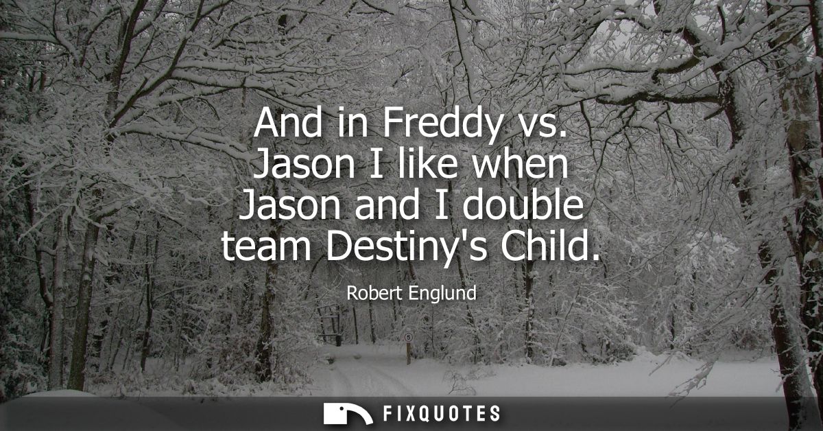 And in Freddy vs. Jason I like when Jason and I double team Destinys Child