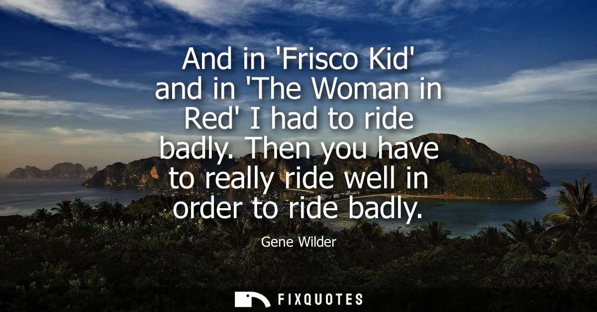 And in Frisco Kid and in The Woman in Red I had to ride badly. Then you have to really ride well in order to ride badly