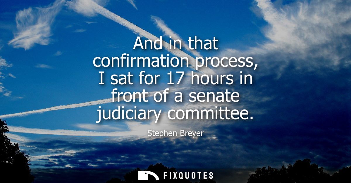And in that confirmation process, I sat for 17 hours in front of a senate judiciary committee