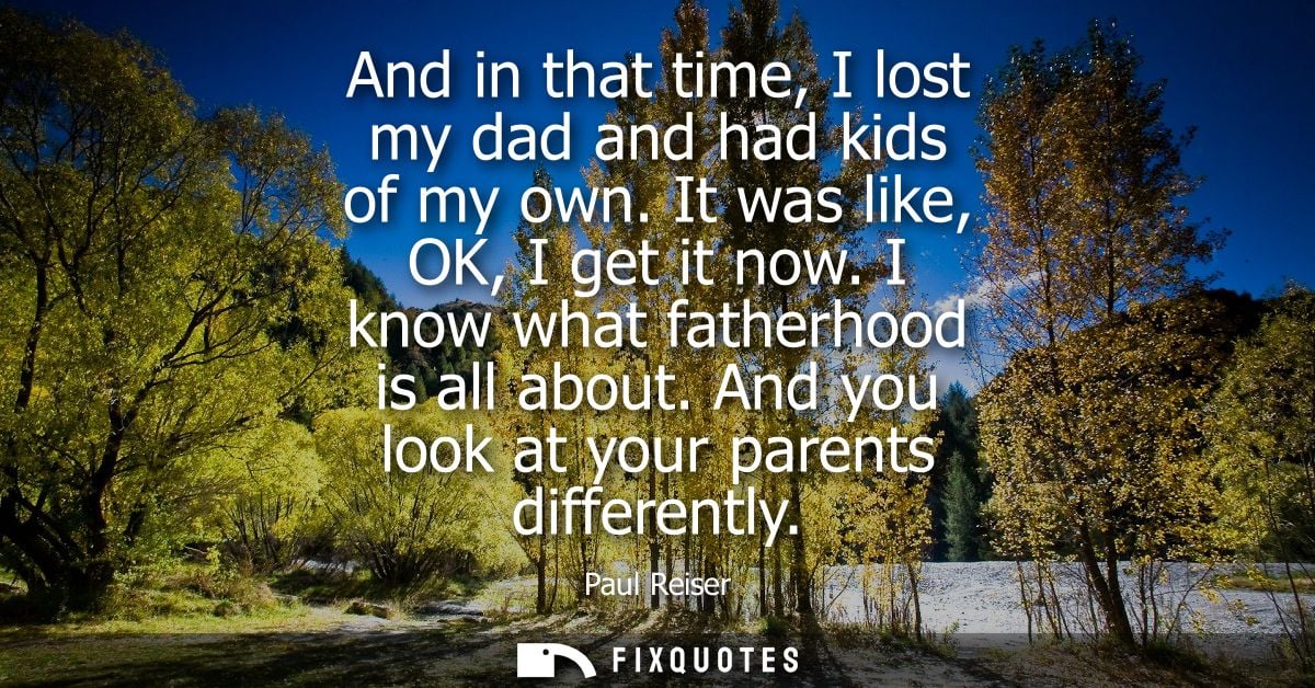 And in that time, I lost my dad and had kids of my own. It was like, OK, I get it now. I know what fatherhood is all abo