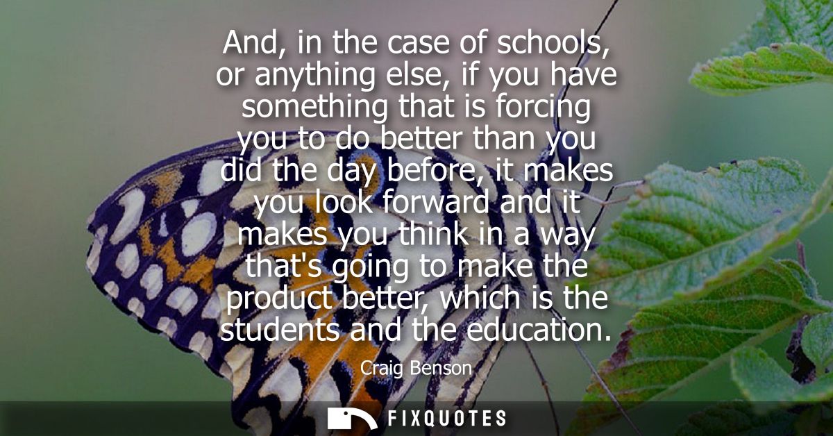 And, in the case of schools, or anything else, if you have something that is forcing you to do better than you did the d
