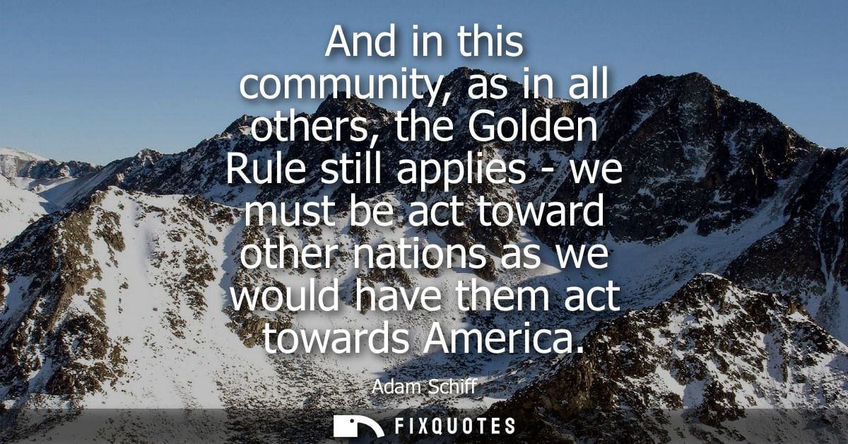 And in this community, as in all others, the Golden Rule still applies - we must be act toward other nations as we would
