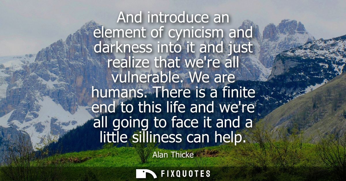 And introduce an element of cynicism and darkness into it and just realize that were all vulnerable. We are humans.