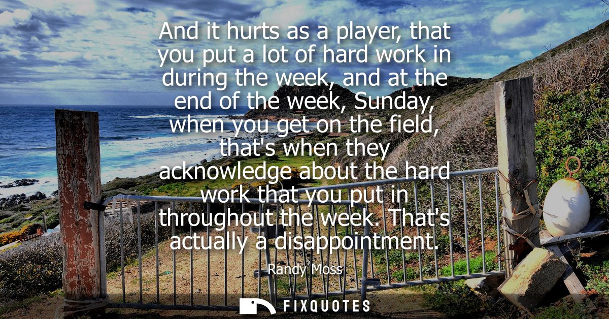 And it hurts as a player, that you put a lot of hard work in during the week, and at the end of the week, Sunday, when y