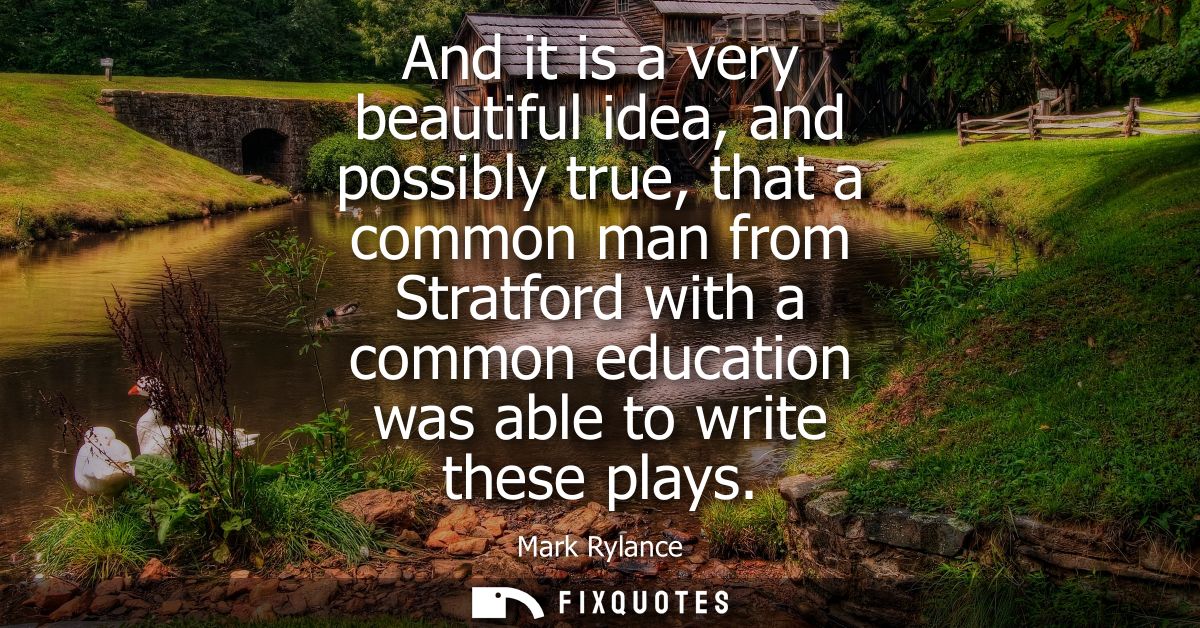 And it is a very beautiful idea, and possibly true, that a common man from Stratford with a common education was able to