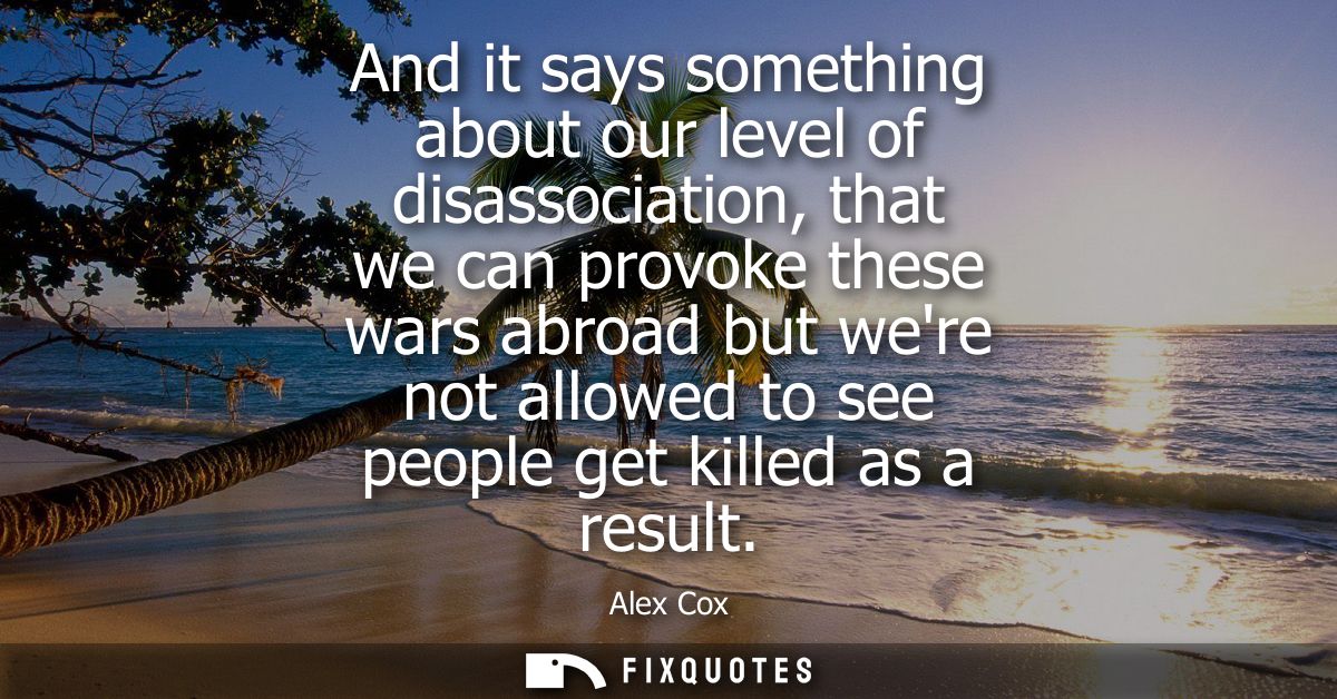And it says something about our level of disassociation, that we can provoke these wars abroad but were not allowed to s