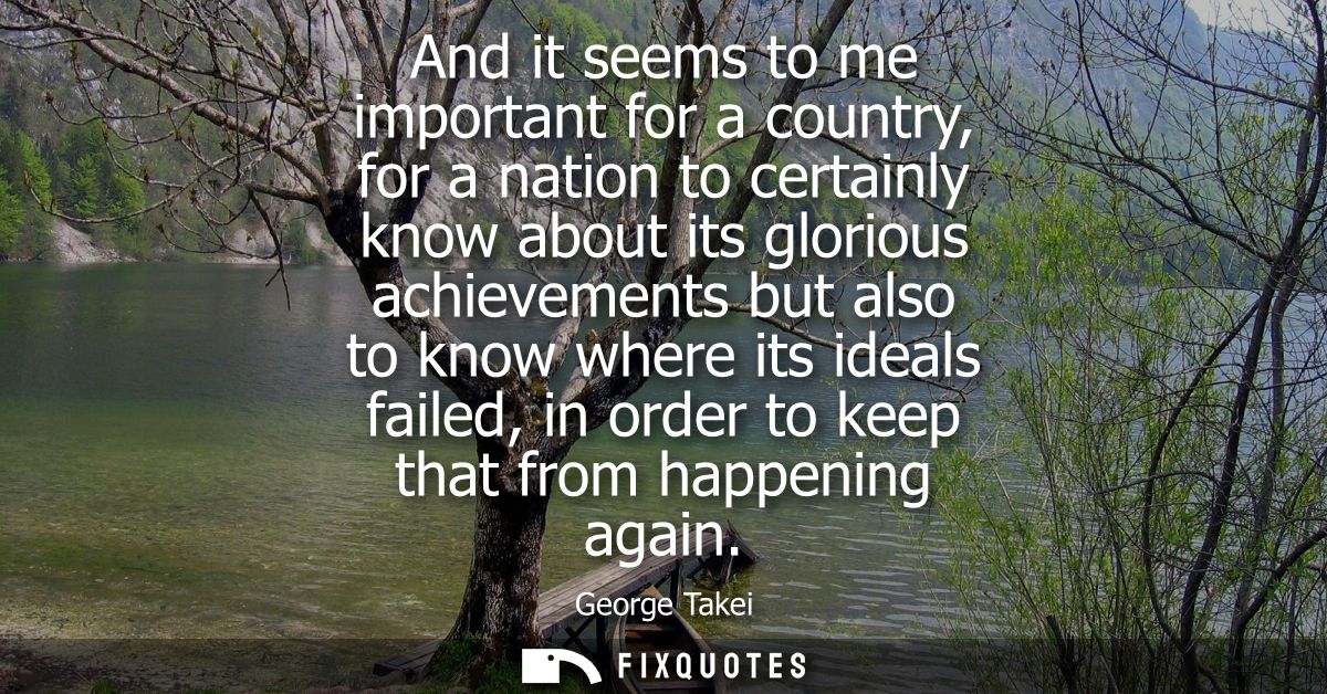 And it seems to me important for a country, for a nation to certainly know about its glorious achievements but also to k