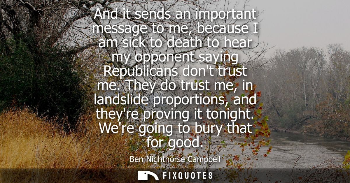 And it sends an important message to me, because I am sick to death to hear my opponent saying Republicans dont trust me