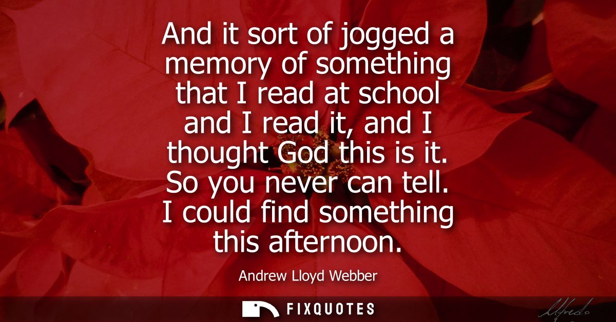 And it sort of jogged a memory of something that I read at school and I read it, and I thought God this is it. So you ne