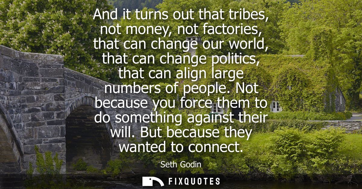 And it turns out that tribes, not money, not factories, that can change our world, that can change politics, that can al