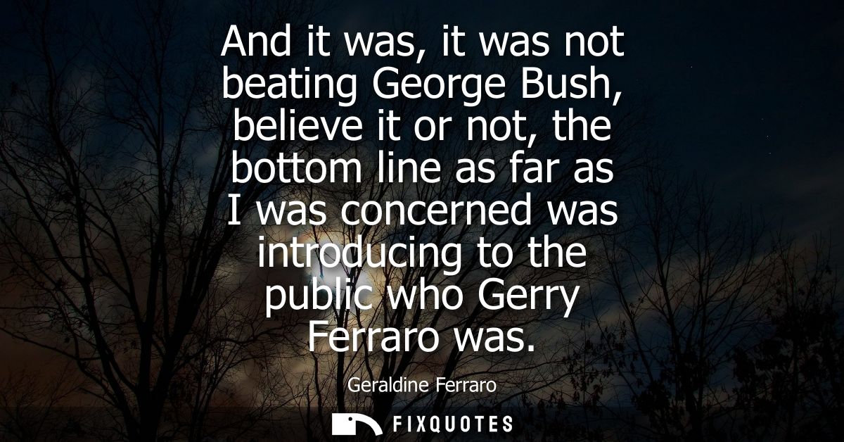 And it was, it was not beating George Bush, believe it or not, the bottom line as far as I was concerned was introducing