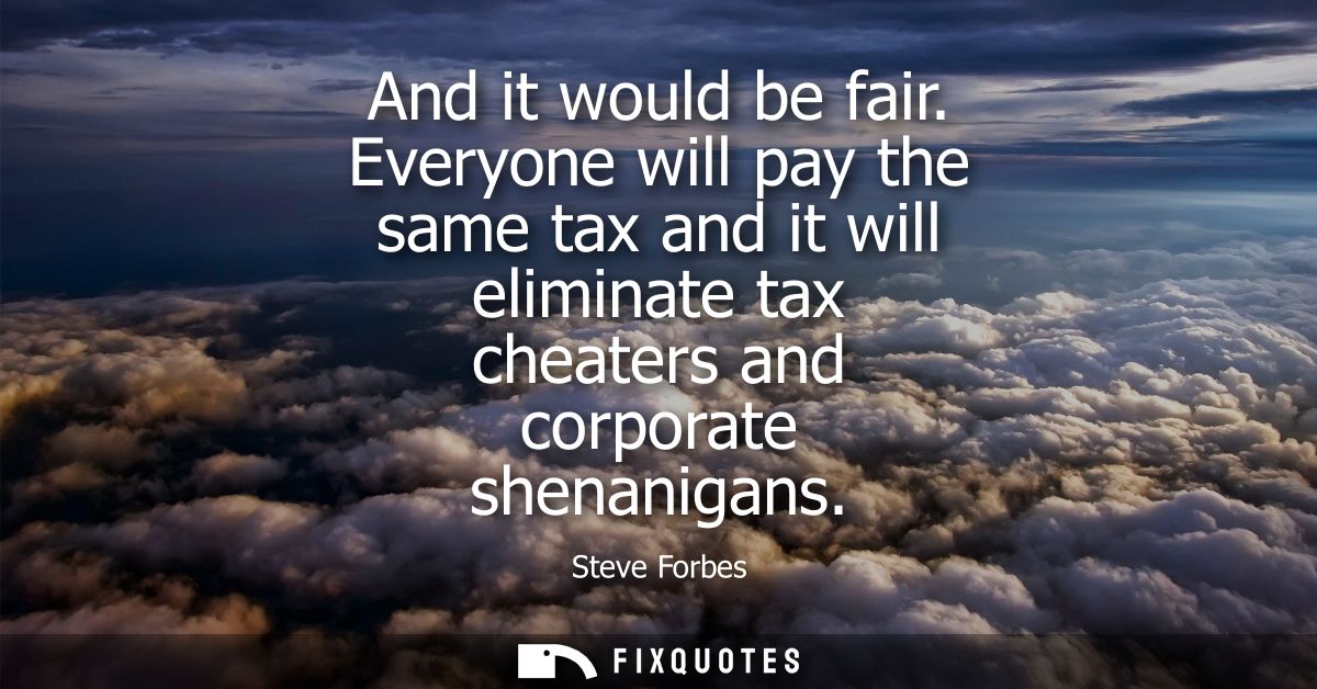 And it would be fair. Everyone will pay the same tax and it will eliminate tax cheaters and corporate shenanigans