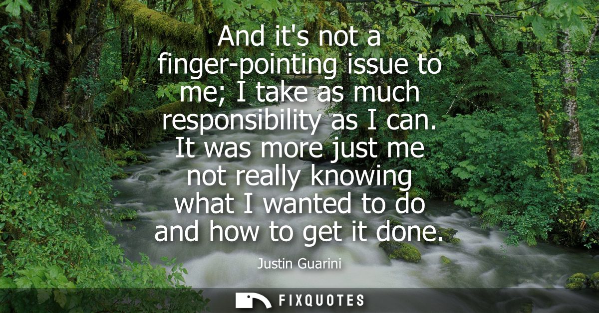 And its not a finger-pointing issue to me I take as much responsibility as I can. It was more just me not really knowing