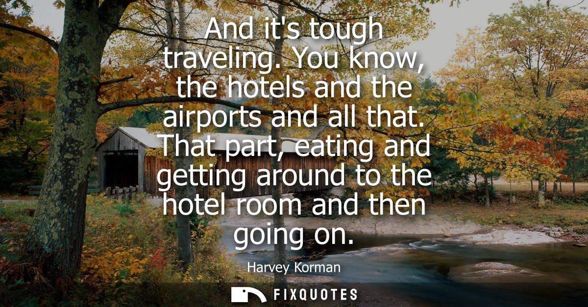 And its tough traveling. You know, the hotels and the airports and all that. That part, eating and getting around to the