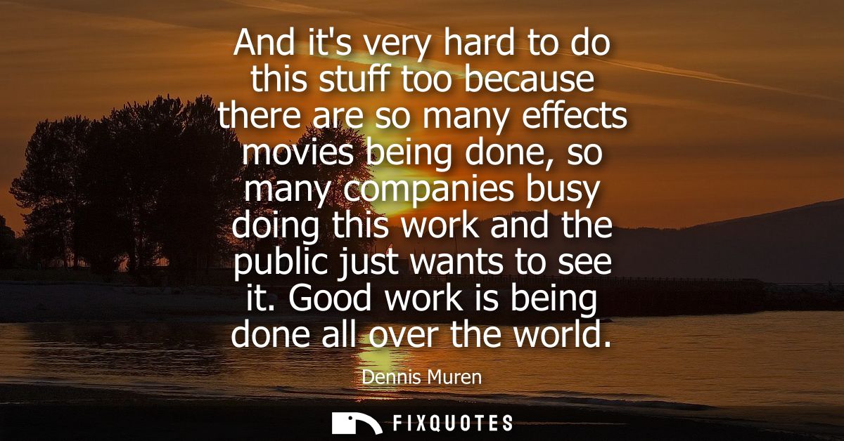And its very hard to do this stuff too because there are so many effects movies being done, so many companies busy doing