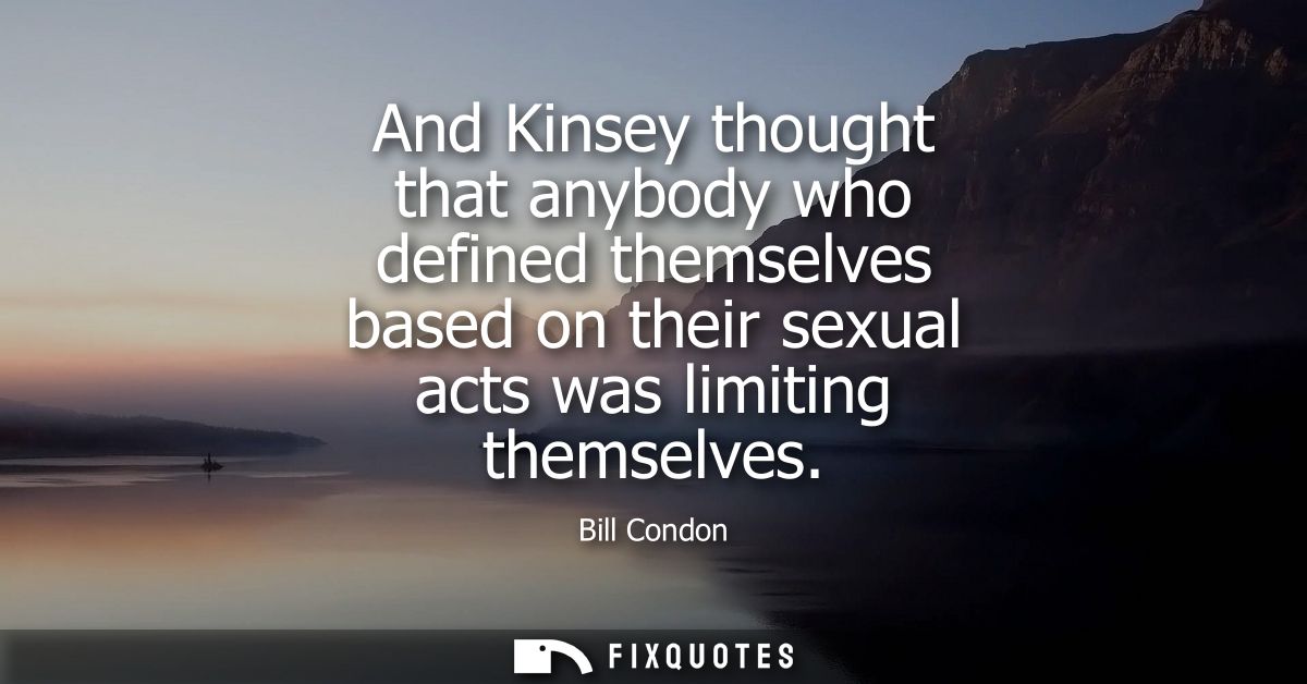 And Kinsey thought that anybody who defined themselves based on their sexual acts was limiting themselves