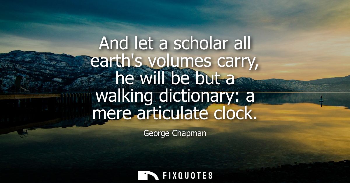 And let a scholar all earths volumes carry, he will be but a walking dictionary: a mere articulate clock