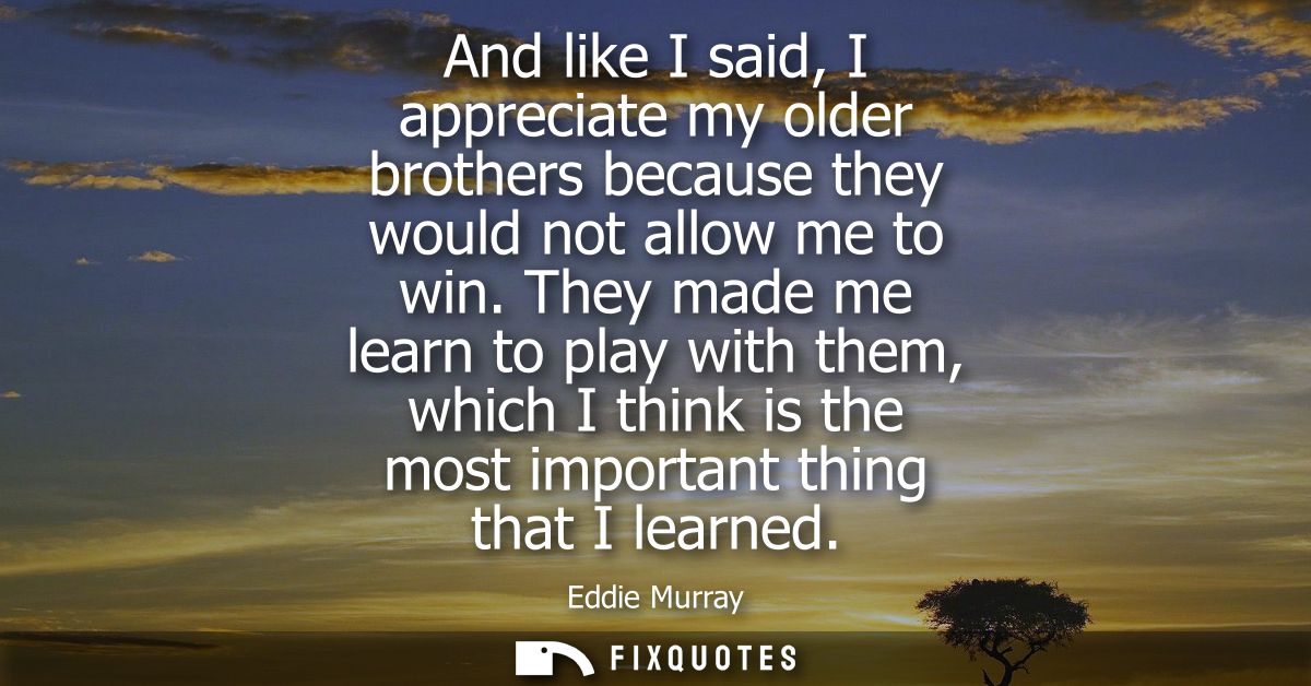 And like I said, I appreciate my older brothers because they would not allow me to win. They made me learn to play with 