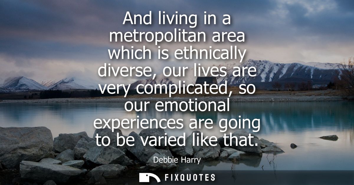 And living in a metropolitan area which is ethnically diverse, our lives are very complicated, so our emotional experien
