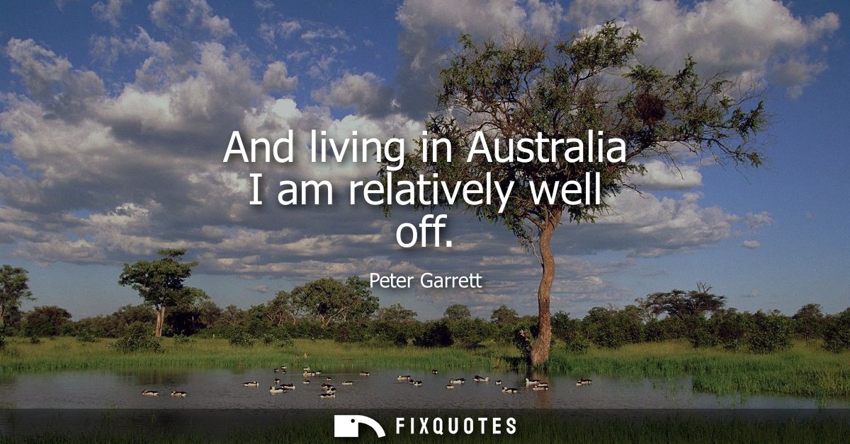 And living in Australia I am relatively well off