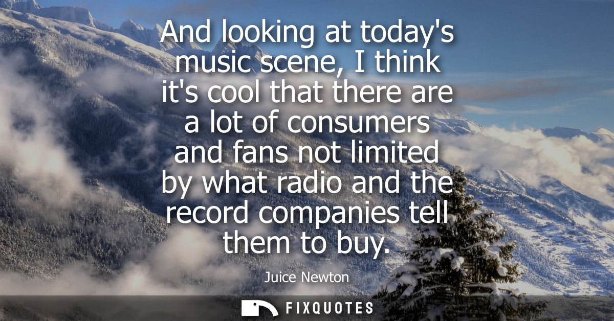 And looking at todays music scene, I think its cool that there are a lot of consumers and fans not limited by what radio