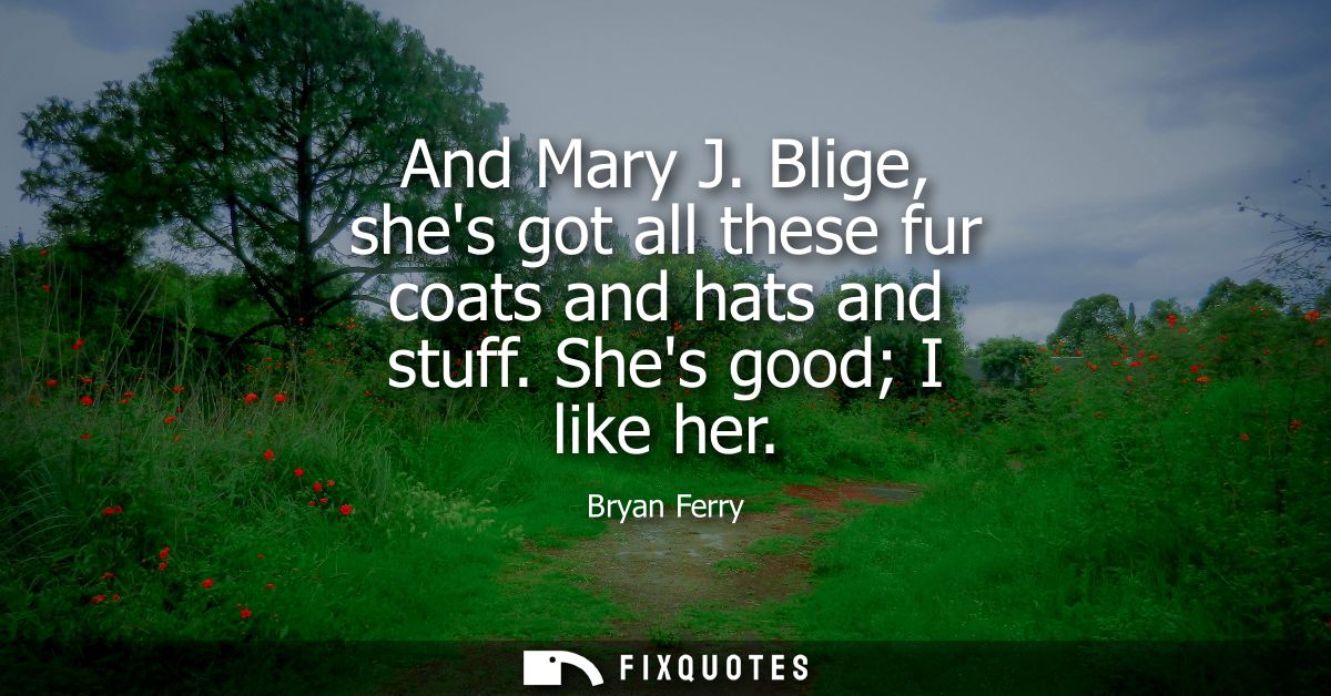 And Mary J. Blige, shes got all these fur coats and hats and stuff. Shes good I like her