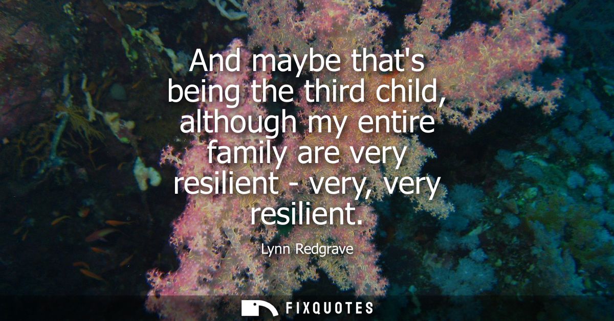 And maybe thats being the third child, although my entire family are very resilient - very, very resilient