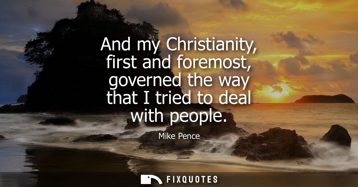 And my Christianity, first and foremost, governed the way that I tried to deal with people