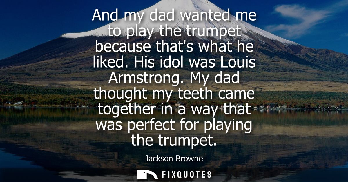 And my dad wanted me to play the trumpet because thats what he liked. His idol was Louis Armstrong. My dad thought my te