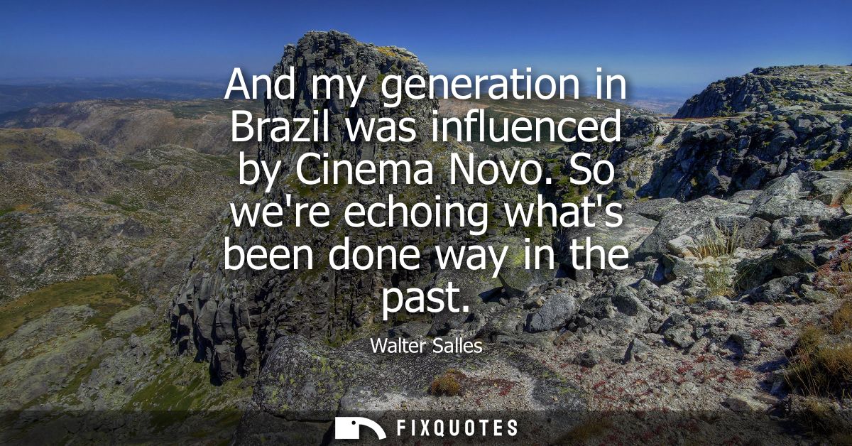 And my generation in Brazil was influenced by Cinema Novo. So were echoing whats been done way in the past