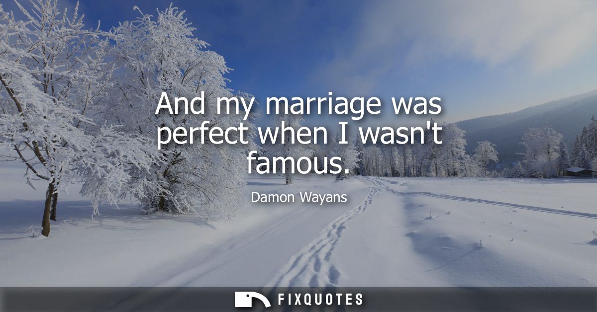 And my marriage was perfect when I wasnt famous