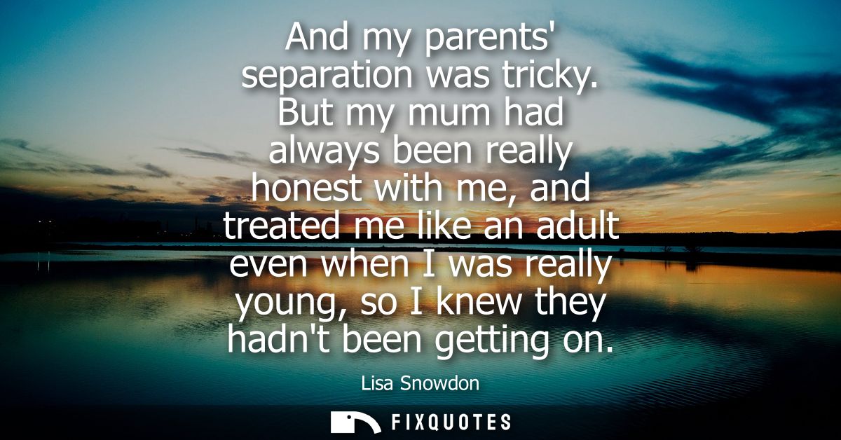 And my parents separation was tricky. But my mum had always been really honest with me, and treated me like an adult eve