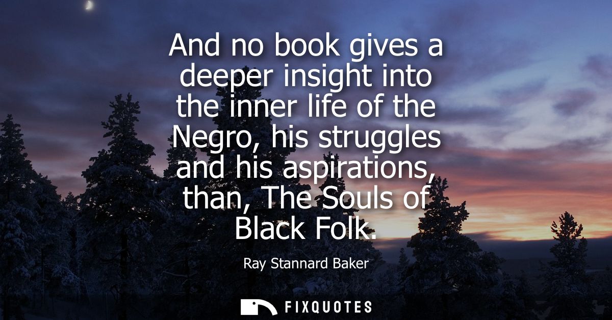 And no book gives a deeper insight into the inner life of the Negro, his struggles and his aspirations, than, The Souls 